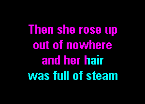 Then she rose up
out of nowhere

and her hair
was full of steam