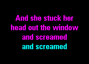 And she stuck her
head out the window

and screamed
and screamed