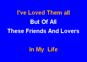 I've Loved Them all
But Of All
These Friends And Lovers

In My Life