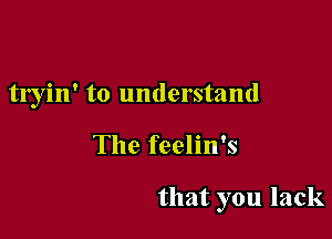 tryin' to understand

The feelin's

that you lack