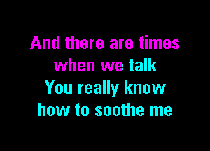 And there are times
when we talk

You really know
how to soothe me