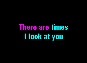 There are times

I look at you