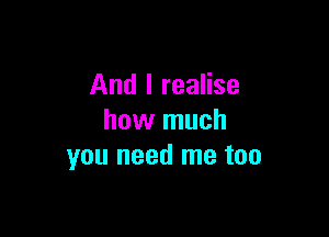 And I realise

how much
you need me too