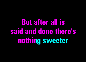 But after all is

said and done there's
nothing sweeter