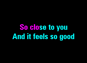 So close to you

And it feels so good