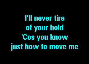 I'll never tire
of your hold

'Cos you know
iust how to move me