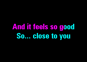 And it feels so good

So... close to you