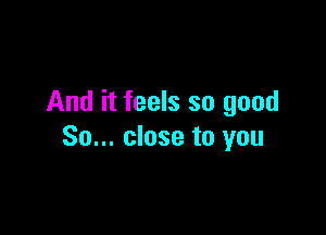 And it feels so good

So... close to you