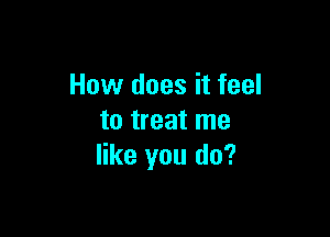 How does it feel

to treat me
like you do?