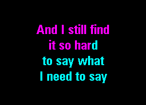 And I still find
it so hard

to say what
I need to say