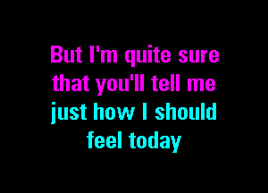 But I'm quite sure
that you'll tell me

just how I should
feel today