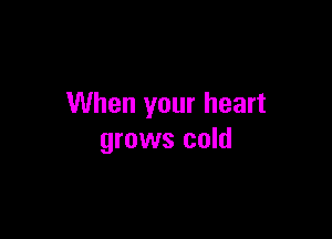 When your heart

grows cold