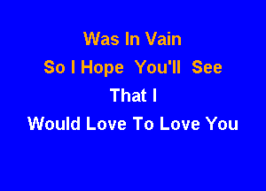 Was In Vain
SoIHope You'll See
Thatl

Would Love To Love You