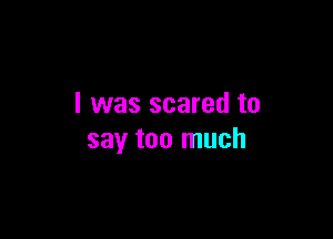 I was scared to

say too much