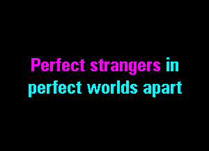 Perfect strangers in

perfect worlds apart