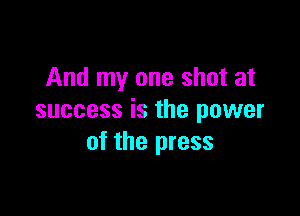 And my one shot at

success is the power
of the press