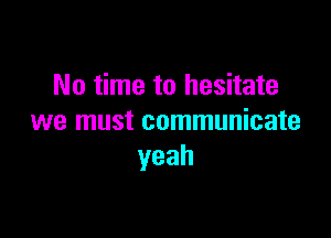 No time to hesitate

we must communicate
yeah
