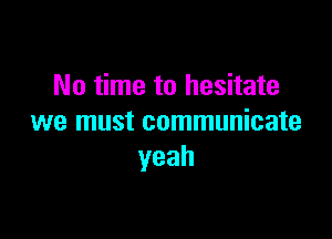 No time to hesitate

we must communicate
yeah