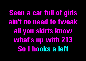 Seen a car full of girls
ain't no need to tweak
all you skirts know
what's up with 213
So I hooks a left