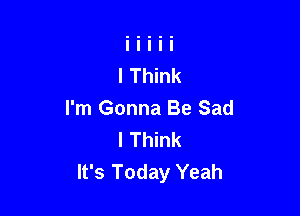 I'm Gonna Be Sad
I Think
It's Today Yeah