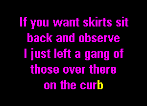 If you want skirts sit
back and observe

I just left a gang of
those over there
on the curb