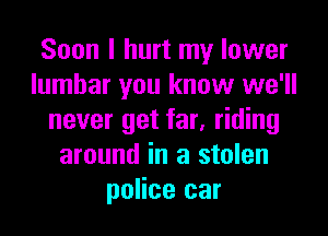 Soon I hurt my lower
lumbar you know we'll

never get far, riding
around in a stolen
police car