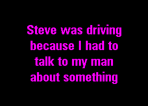 Steve was driving
because I had to

talk to my man
about something