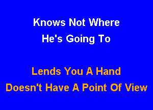 Knows Not Where
He's Going To

Lends You A Hand
Doesn't Have A Point Of View