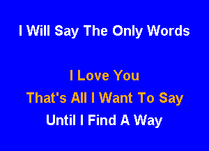 I Will Say The Only Words

I Love You
That's All I Want To Say
Until I Find A Way