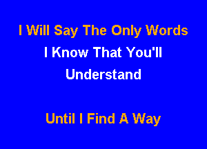 I Will Say The Only Words
I Know That You'll
Understand

Until I Find A Way