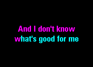 And I don't know

what's good for me