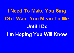 I Need To Make You Sing
Oh I Want You Mean To Me
Until I Do

I'm Hoping You Will Know