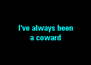 I've always been

a coward