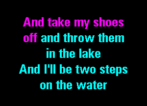 And take my shoes
off and throw them

in the lake
And I'll be two steps
on the water