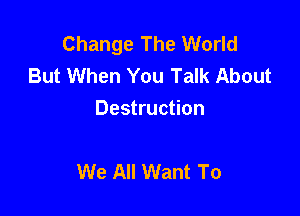 Change The World
But When You Talk About
Destruction

We All Want To