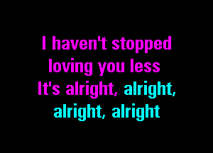 I haven't stopped
loving you less

It's alright. alright,
alright, alright