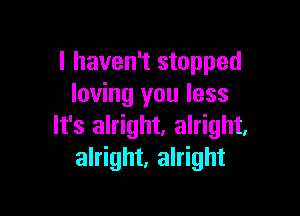 I haven't stopped
loving you less

It's alright. alright,
alright, alright