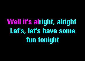 Well it's alright, alright

Let's, let's have some
fun tonight