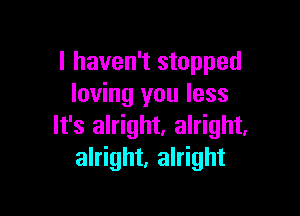 I haven't stopped
loving you less

It's alright. alright,
alright, alright