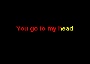 You go to my head