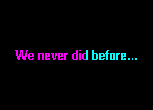 We never did before...