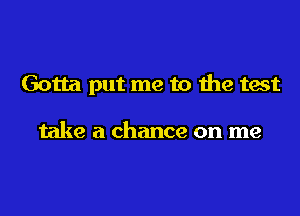 Gotta put me to the test

take a chance on me