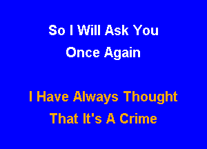 So I Will Ask You
Once Again

I Have Always Thought
That It's A Crime