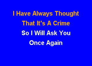 I Have Always Thought
That It's A Crime
So I Will Ask You

Once Again