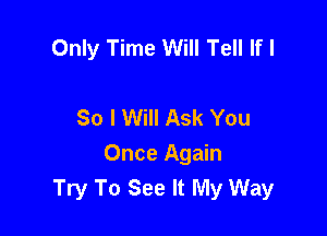 Only Time Will Tell If I

So I Will Ask You

Once Again
Try To See It My Way