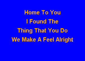 Home To You
I Found The
Thing That You Do

We Make A Feel Alright