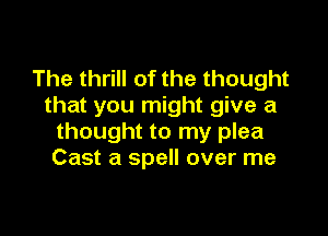 The thrill of the thought
that you might give a

thought to my plea
Cast a spell over me