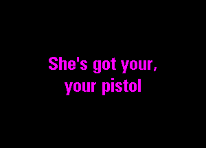 She's got your,

your pistol