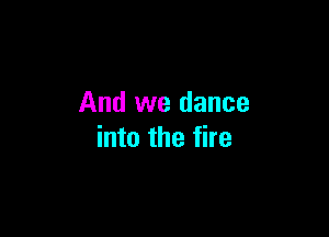 And we dance

into the fire