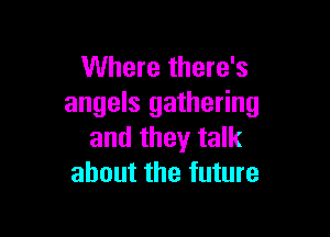 Where there's
angels gathering

and they talk
about the future